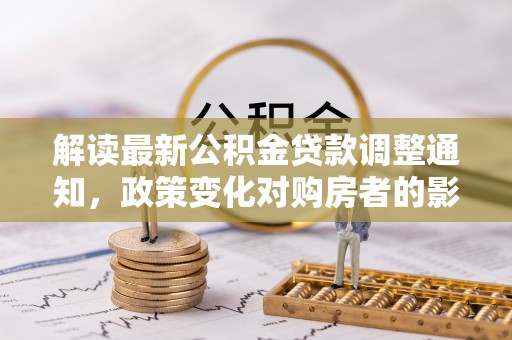 抚松解读最新公积金贷款调整通知，政策变化对购房者的影响