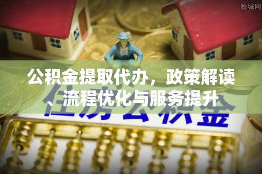 抚松公积金提取代办，政策解读、流程优化与服务提升