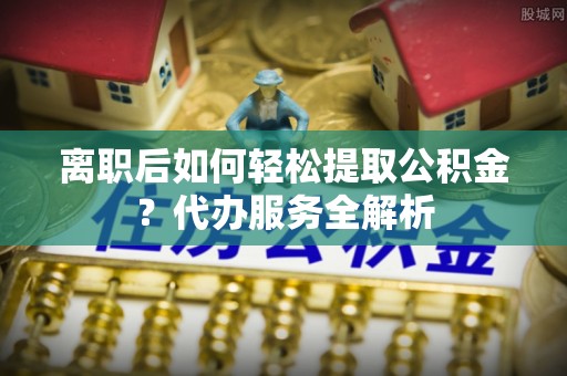 抚松离职后如何轻松提取公积金？代办服务全解析