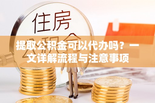 抚松提取公积金可以代办吗？一文详解流程与注意事项
