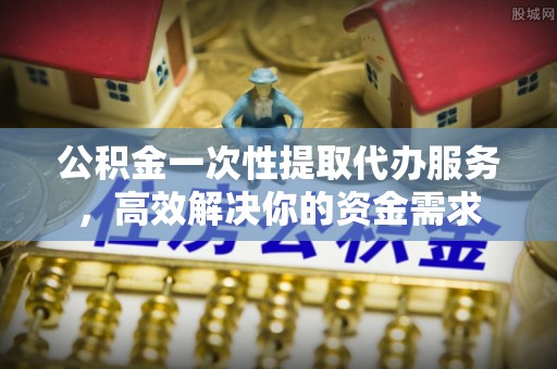 抚松公积金一次性提取代办服务，高效解决你的资金需求