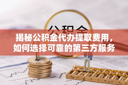 抚松揭秘公积金代办提取费用，如何选择可靠的第三方服务
