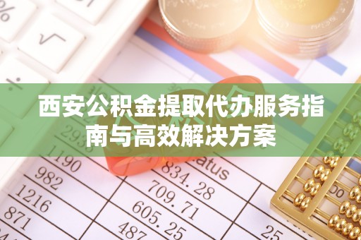 抚松西安公积金提取代办服务指南与高效解决方案