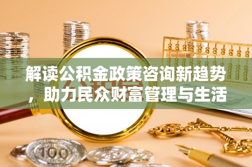 抚松解读公积金政策咨询新趋势，助力民众财富管理与生活规划