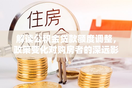 抚松解读公积金贷款额度调整，政策变化对购房者的深远影响