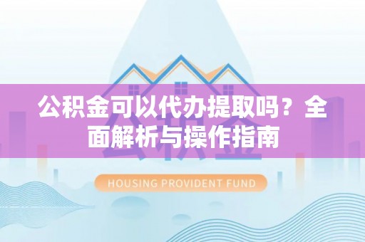 抚松公积金可以代办提取吗？全面解析与操作指南