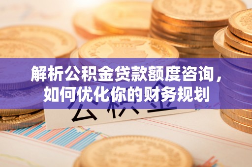 抚松解析公积金贷款额度咨询，如何优化你的财务规划