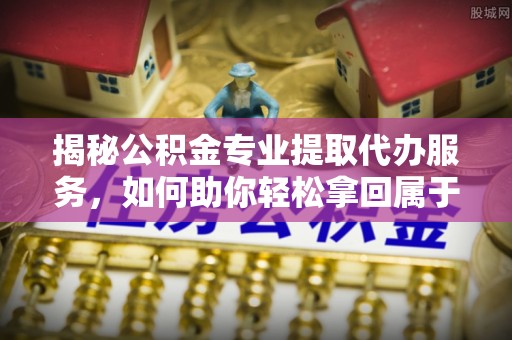 抚松揭秘公积金专业提取代办服务，如何助你轻松拿回属于你的资金