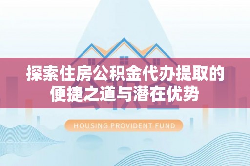 抚松探索住房公积金代办提取的便捷之道与潜在优势