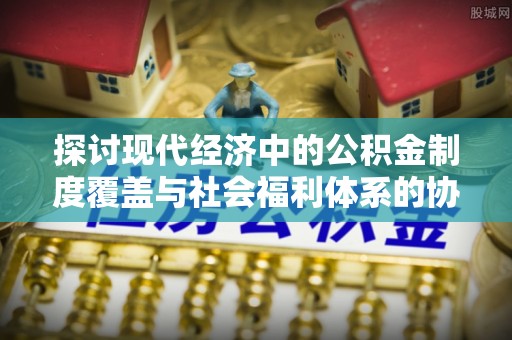 抚松探讨现代经济中的公积金制度覆盖与社会福利体系的协同发展