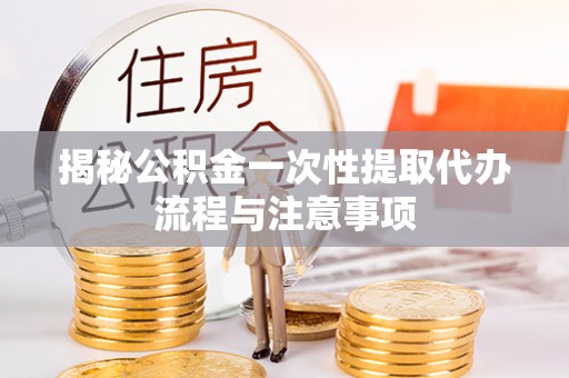 抚松揭秘公积金一次性提取代办流程与注意事项