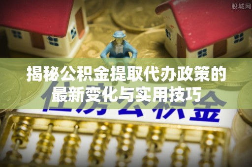抚松揭秘公积金提取代办政策的最新变化与实用技巧