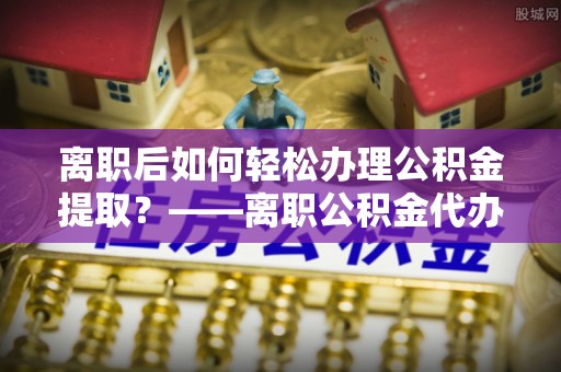 抚松离职后如何轻松办理公积金提取？——离职公积金代办提取服务详解