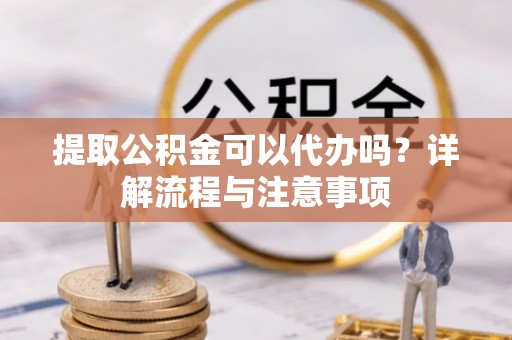 抚松提取公积金可以代办吗？详解流程与注意事项