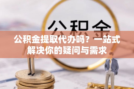 抚松公积金提取代办吗？一站式解决你的疑问与需求