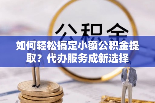 抚松如何轻松搞定小额公积金提取？代办服务成新选择