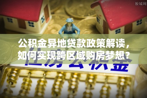 抚松公积金异地贷款政策解读，如何实现跨区域购房梦想？
