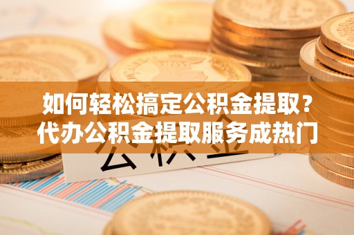 抚松如何轻松搞定公积金提取？代办公积金提取服务成热门选择