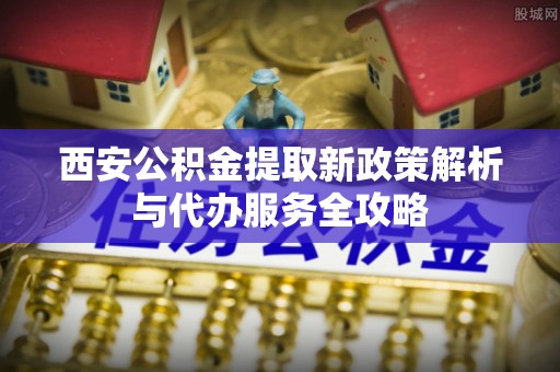 抚松西安公积金提取新政策解析与代办服务全攻略