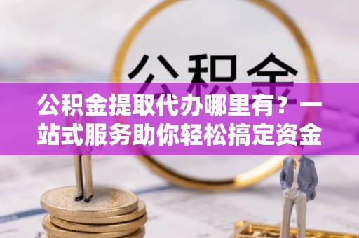 抚松公积金提取代办哪里有？一站式服务助你轻松搞定资金难题
