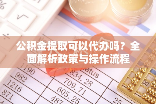 抚松公积金提取可以代办吗？全面解析政策与操作流程
