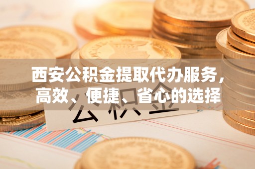 抚松西安公积金提取代办服务，高效、便捷、省心的选择