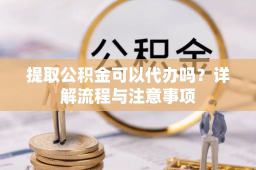 抚松提取公积金可以代办吗？详解流程与注意事项
