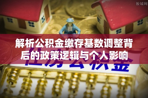 抚松解析公积金缴存基数调整背后的政策逻辑与个人影响