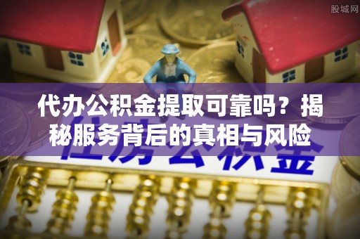 抚松代办公积金提取可靠吗？揭秘服务背后的真相与风险