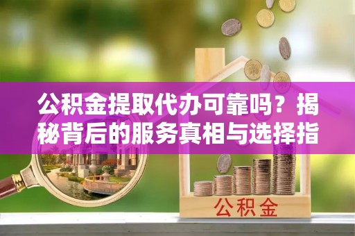 抚松公积金提取代办可靠吗？揭秘背后的服务真相与选择指南