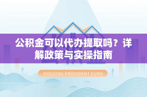 抚松公积金可以代办提取吗？详解政策与实操指南