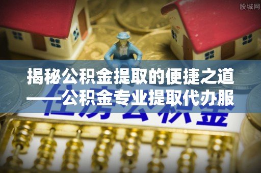 抚松揭秘公积金提取的便捷之道——公积金专业提取代办服务解析