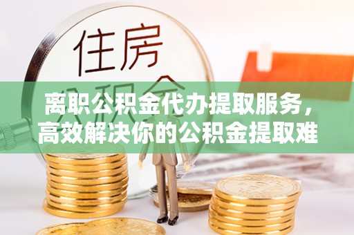 抚松离职公积金代办提取服务，高效解决你的公积金提取难题