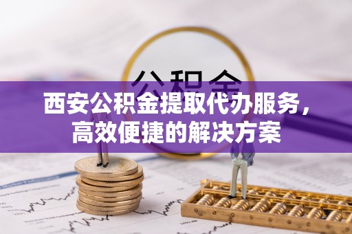 抚松西安公积金提取代办服务，高效便捷的解决方案