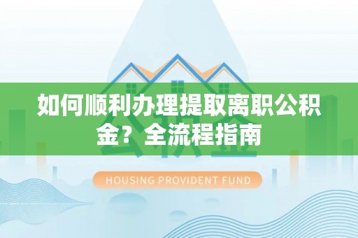 抚松如何顺利办理提取离职公积金？全流程指南