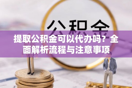 抚松提取公积金可以代办吗？全面解析流程与注意事项