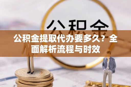 抚松公积金提取代办要多久？全面解析流程与时效