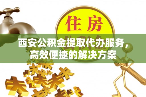 抚松西安公积金提取代办服务，高效便捷的解决方案