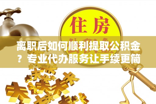 抚松离职后如何顺利提取公积金？专业代办服务让手续更简单