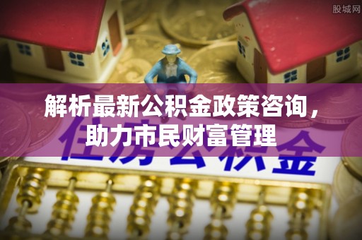 抚松解析最新公积金政策咨询，助力市民财富管理