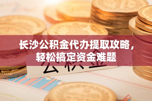 抚松长沙公积金代办提取攻略，轻松搞定资金难题