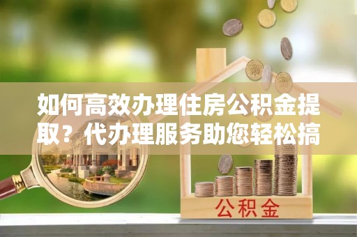 抚松如何高效办理住房公积金提取？代办理服务助您轻松搞定