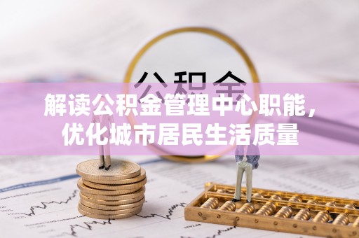 抚松解读公积金管理中心职能，优化城市居民生活质量