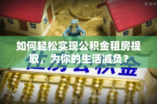 抚松如何轻松实现公积金租房提取，为你的生活减负？
