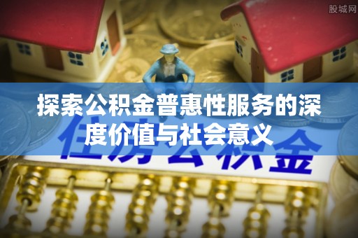 抚松探索公积金普惠性服务的深度价值与社会意义