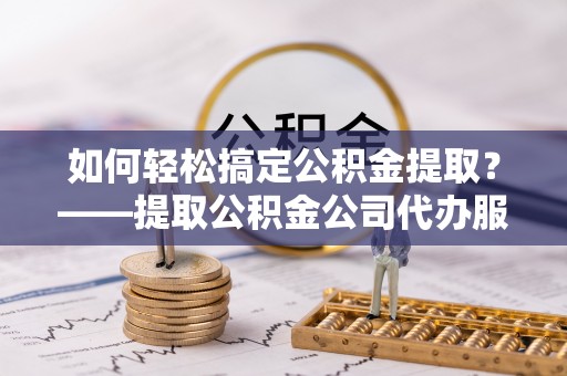 抚松如何轻松搞定公积金提取？——提取公积金公司代办服务全解析