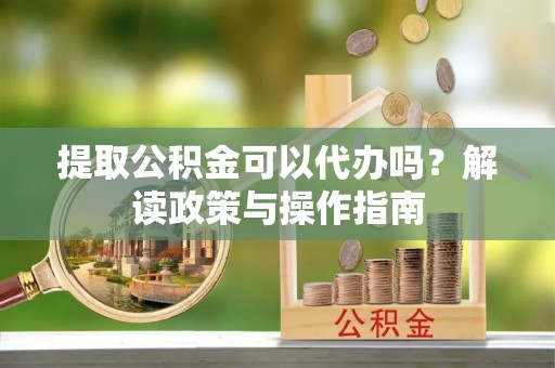 抚松提取公积金可以代办吗？解读政策与操作指南