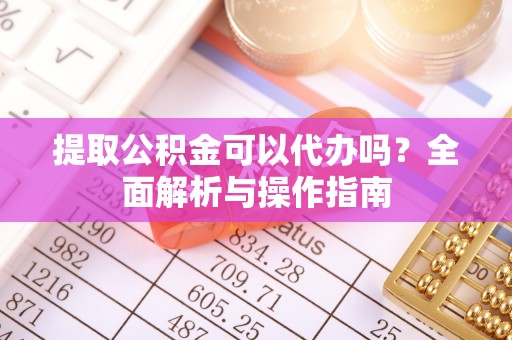 抚松提取公积金可以代办吗？全面解析与操作指南