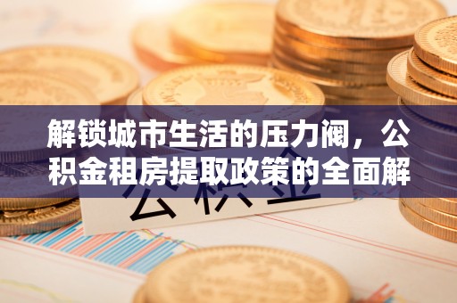 抚松解锁城市生活的压力阀，公积金租房提取政策的全面解析与实践指南