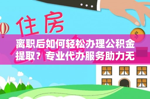 抚松离职后如何轻松办理公积金提取？专业代办服务助力无忧